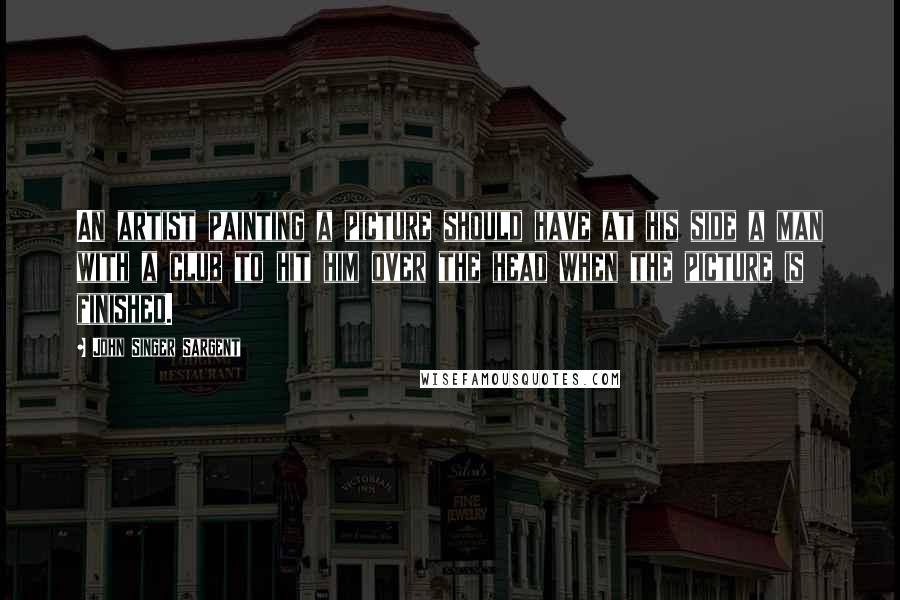 John Singer Sargent Quotes: An artist painting a picture should have at his side a man with a club to hit him over the head when the picture is finished.