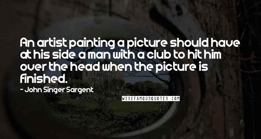 John Singer Sargent Quotes: An artist painting a picture should have at his side a man with a club to hit him over the head when the picture is finished.