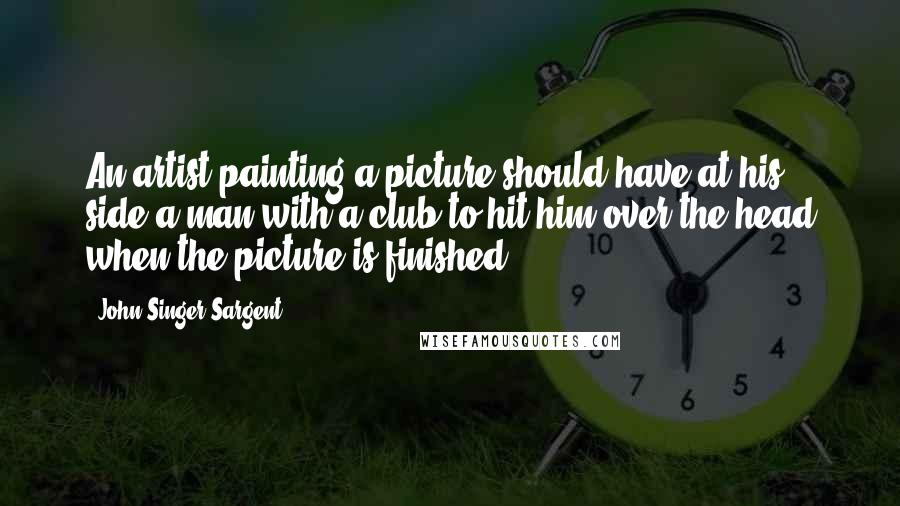 John Singer Sargent Quotes: An artist painting a picture should have at his side a man with a club to hit him over the head when the picture is finished.