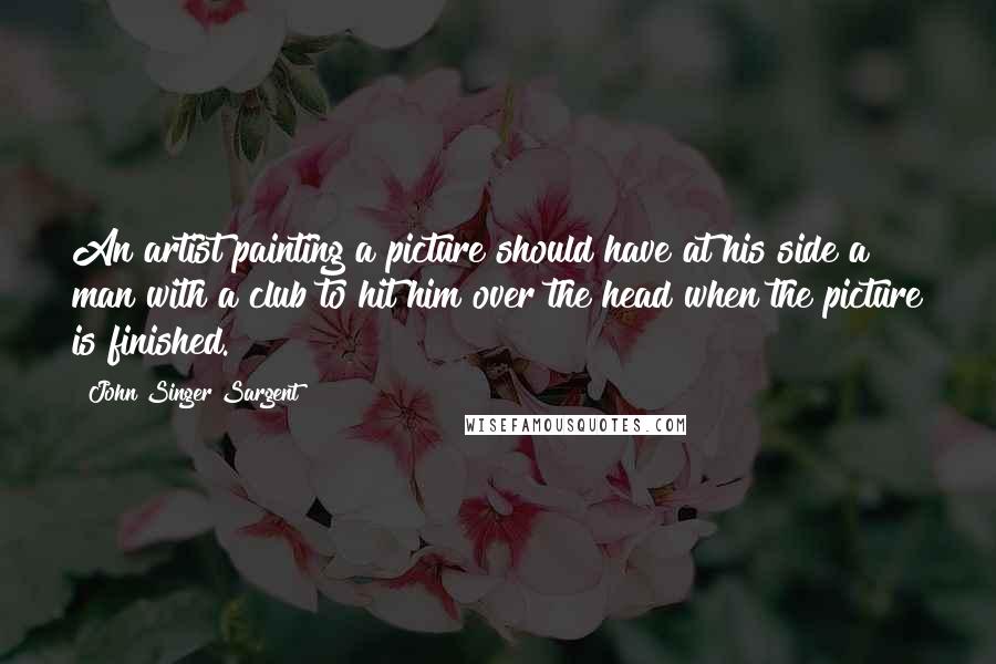 John Singer Sargent Quotes: An artist painting a picture should have at his side a man with a club to hit him over the head when the picture is finished.