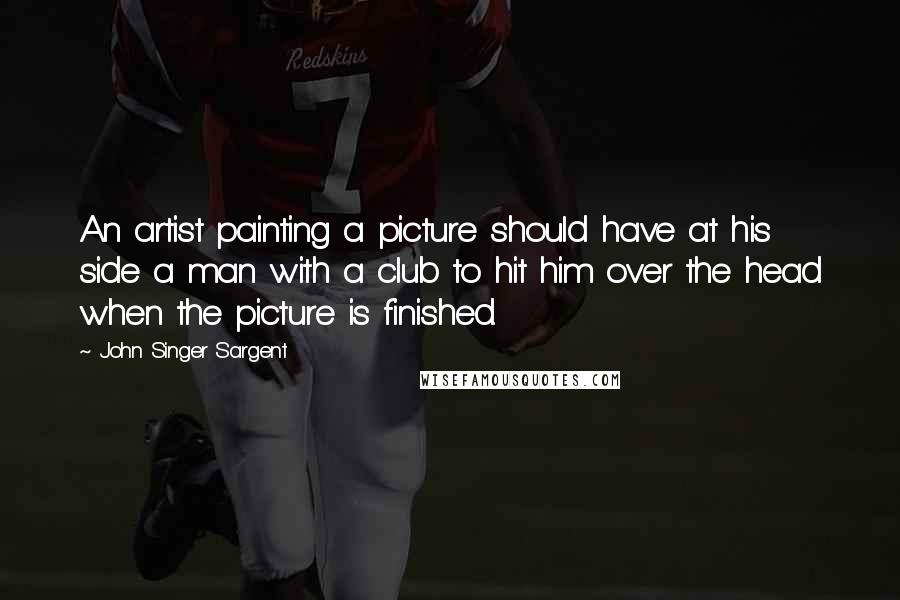 John Singer Sargent Quotes: An artist painting a picture should have at his side a man with a club to hit him over the head when the picture is finished.