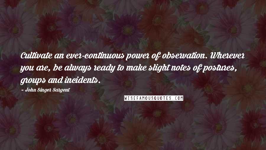 John Singer Sargent Quotes: Cultivate an ever-continuous power of observation. Wherever you are, be always ready to make slight notes of postures, groups and incidents.