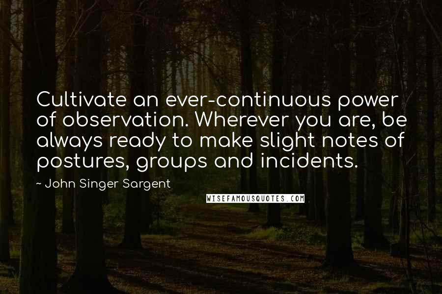 John Singer Sargent Quotes: Cultivate an ever-continuous power of observation. Wherever you are, be always ready to make slight notes of postures, groups and incidents.