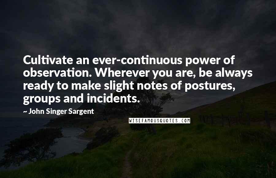 John Singer Sargent Quotes: Cultivate an ever-continuous power of observation. Wherever you are, be always ready to make slight notes of postures, groups and incidents.