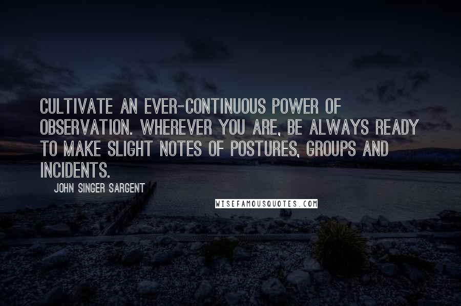 John Singer Sargent Quotes: Cultivate an ever-continuous power of observation. Wherever you are, be always ready to make slight notes of postures, groups and incidents.