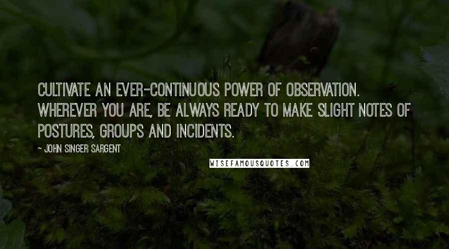 John Singer Sargent Quotes: Cultivate an ever-continuous power of observation. Wherever you are, be always ready to make slight notes of postures, groups and incidents.