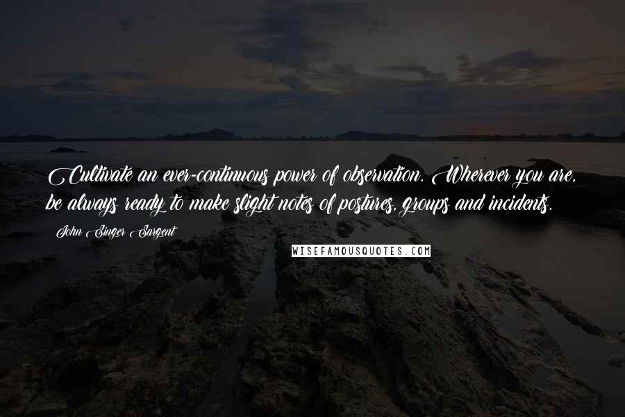 John Singer Sargent Quotes: Cultivate an ever-continuous power of observation. Wherever you are, be always ready to make slight notes of postures, groups and incidents.