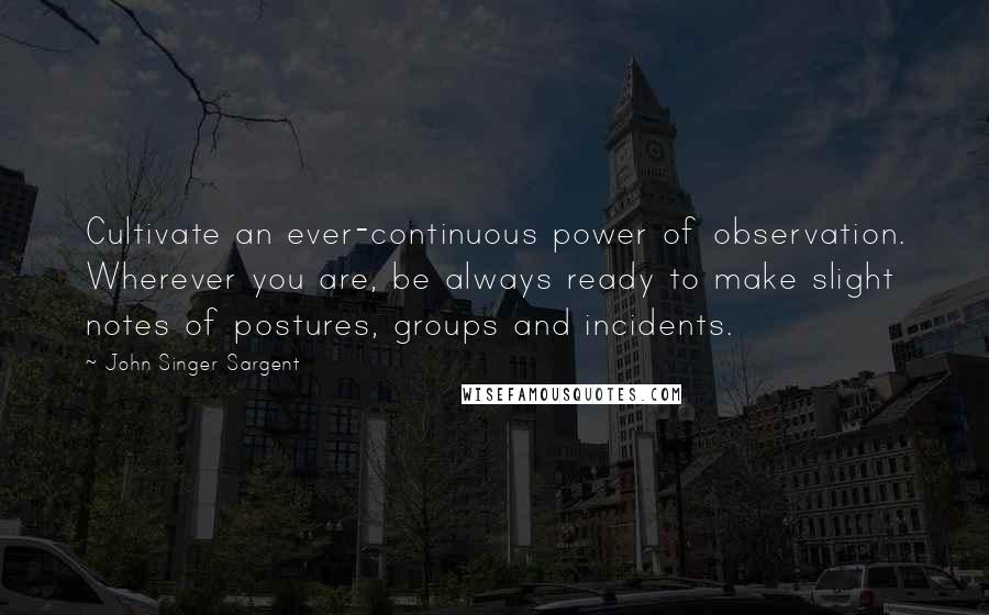 John Singer Sargent Quotes: Cultivate an ever-continuous power of observation. Wherever you are, be always ready to make slight notes of postures, groups and incidents.