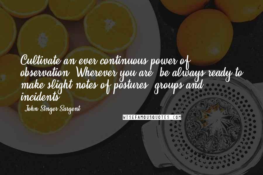 John Singer Sargent Quotes: Cultivate an ever-continuous power of observation. Wherever you are, be always ready to make slight notes of postures, groups and incidents.