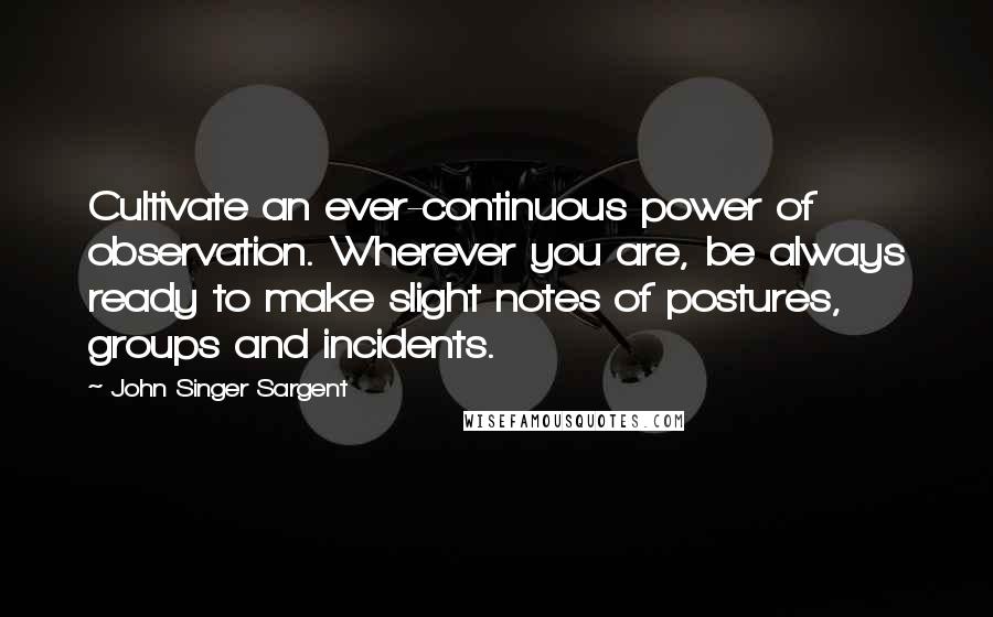 John Singer Sargent Quotes: Cultivate an ever-continuous power of observation. Wherever you are, be always ready to make slight notes of postures, groups and incidents.
