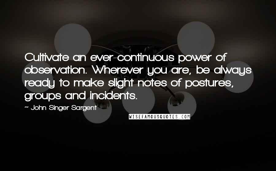 John Singer Sargent Quotes: Cultivate an ever-continuous power of observation. Wherever you are, be always ready to make slight notes of postures, groups and incidents.