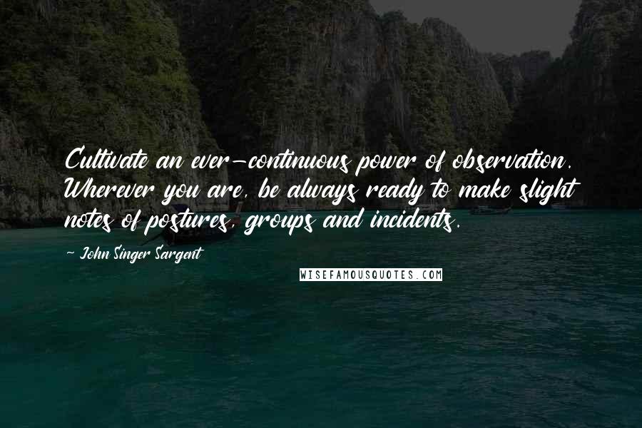 John Singer Sargent Quotes: Cultivate an ever-continuous power of observation. Wherever you are, be always ready to make slight notes of postures, groups and incidents.