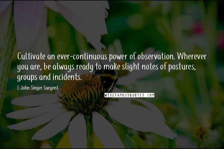 John Singer Sargent Quotes: Cultivate an ever-continuous power of observation. Wherever you are, be always ready to make slight notes of postures, groups and incidents.