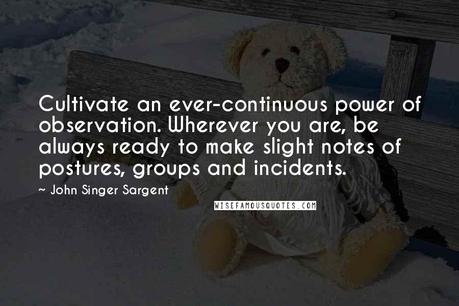 John Singer Sargent Quotes: Cultivate an ever-continuous power of observation. Wherever you are, be always ready to make slight notes of postures, groups and incidents.