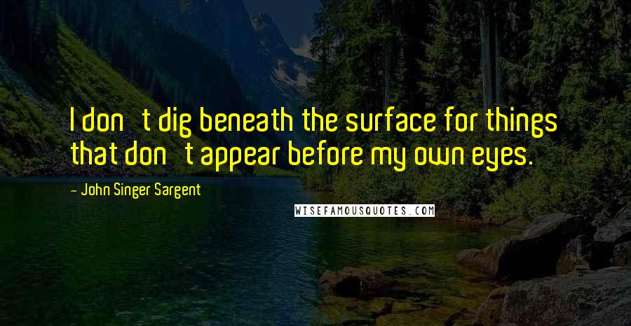 John Singer Sargent Quotes: I don't dig beneath the surface for things that don't appear before my own eyes.