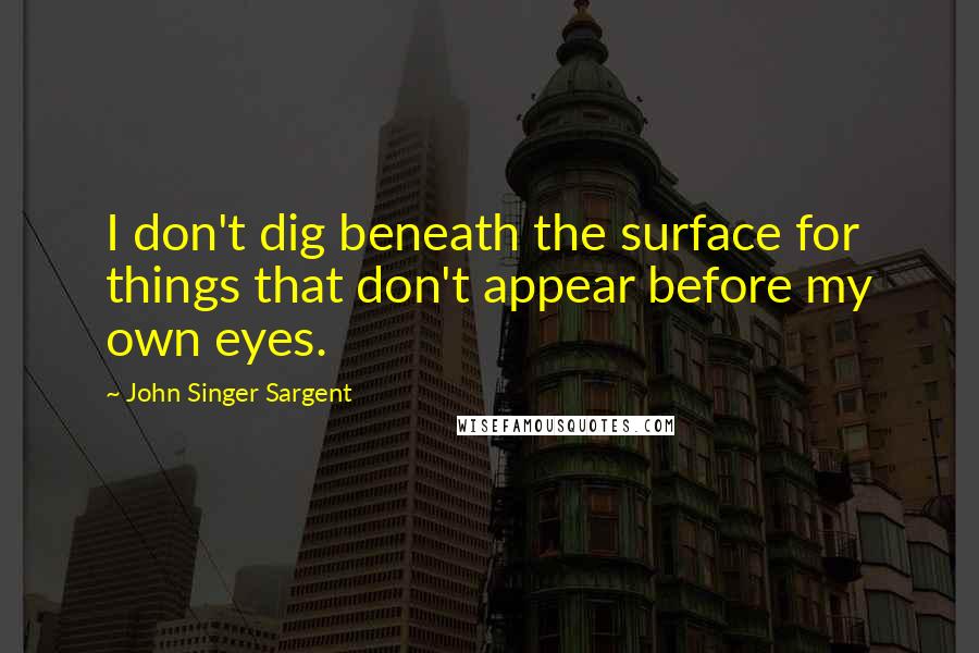 John Singer Sargent Quotes: I don't dig beneath the surface for things that don't appear before my own eyes.