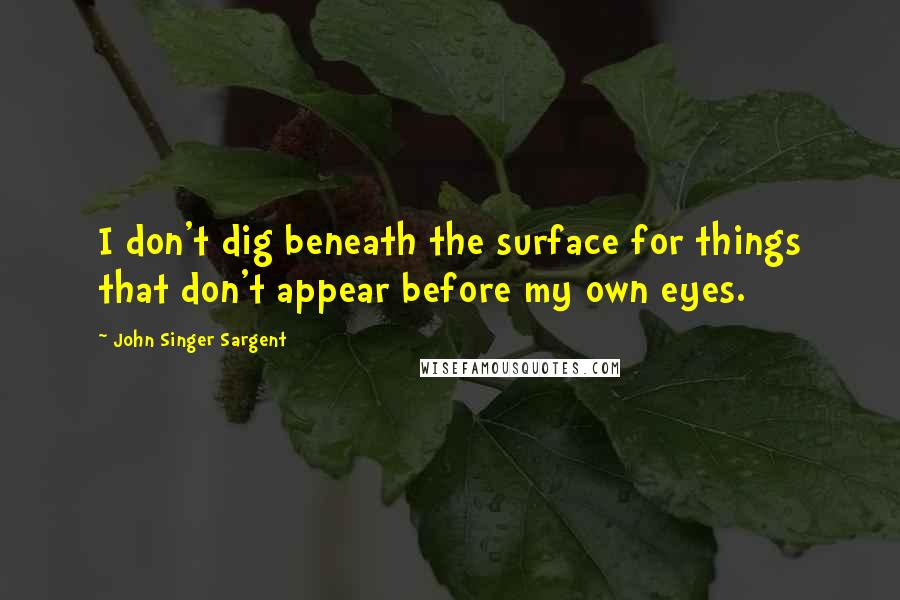 John Singer Sargent Quotes: I don't dig beneath the surface for things that don't appear before my own eyes.