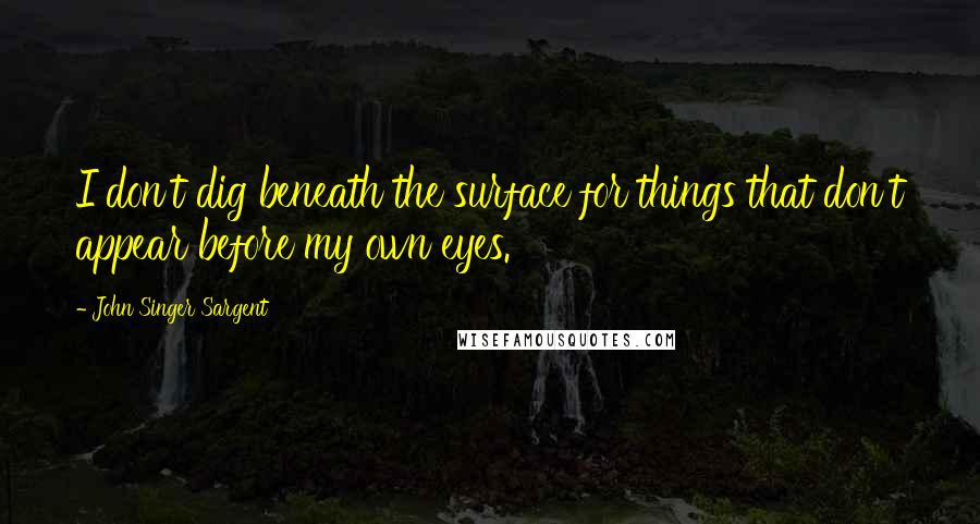 John Singer Sargent Quotes: I don't dig beneath the surface for things that don't appear before my own eyes.