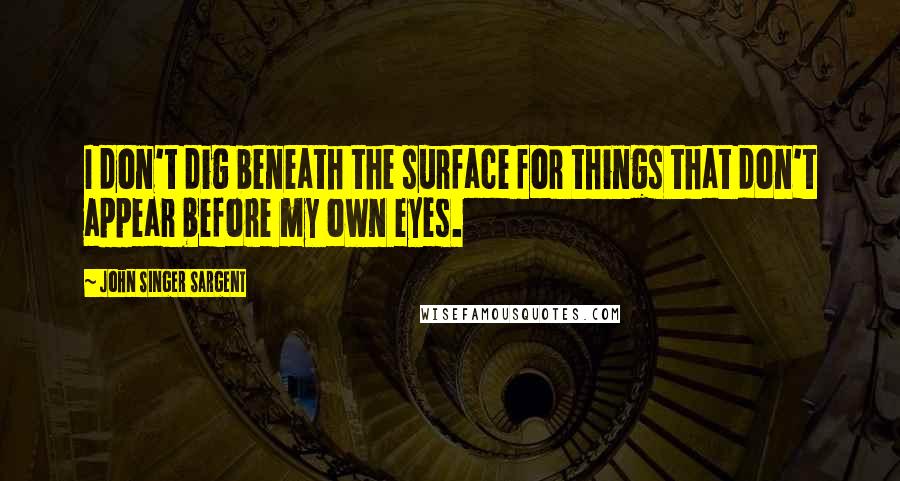 John Singer Sargent Quotes: I don't dig beneath the surface for things that don't appear before my own eyes.