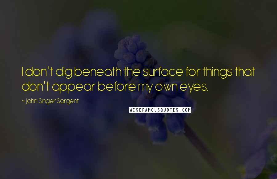 John Singer Sargent Quotes: I don't dig beneath the surface for things that don't appear before my own eyes.