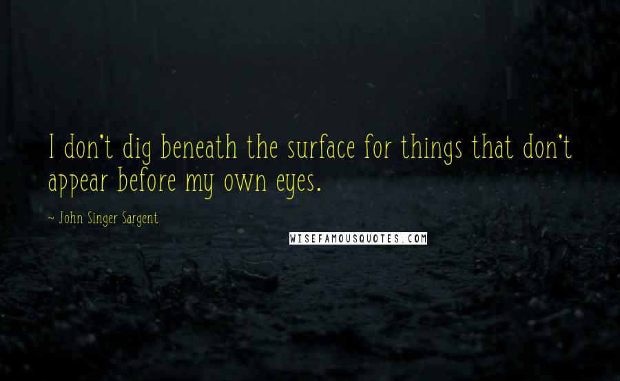 John Singer Sargent Quotes: I don't dig beneath the surface for things that don't appear before my own eyes.