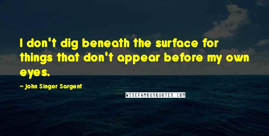 John Singer Sargent Quotes: I don't dig beneath the surface for things that don't appear before my own eyes.