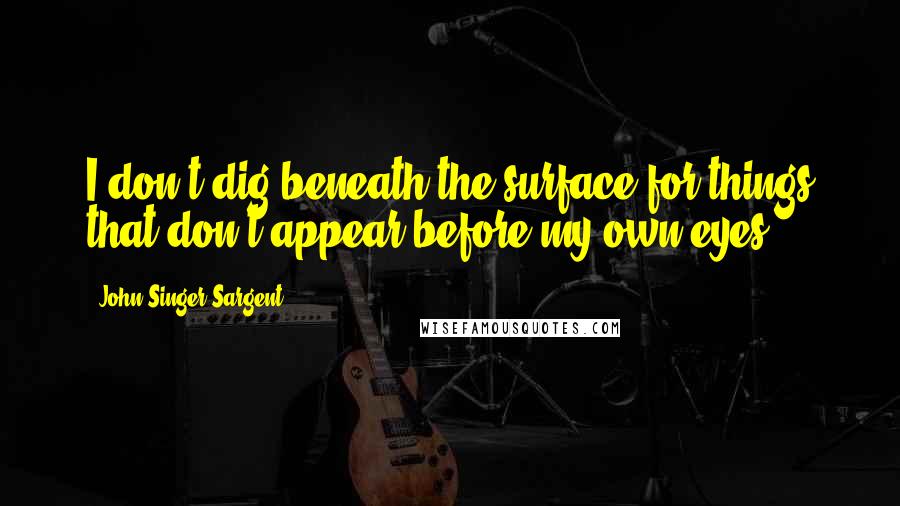 John Singer Sargent Quotes: I don't dig beneath the surface for things that don't appear before my own eyes.