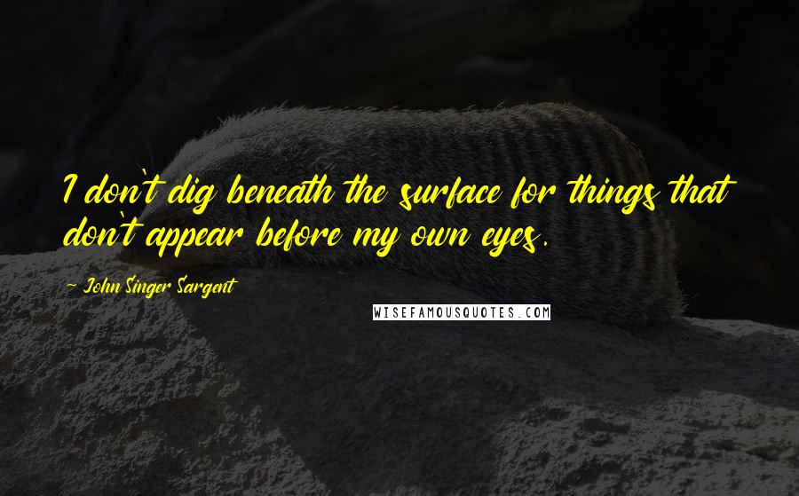 John Singer Sargent Quotes: I don't dig beneath the surface for things that don't appear before my own eyes.