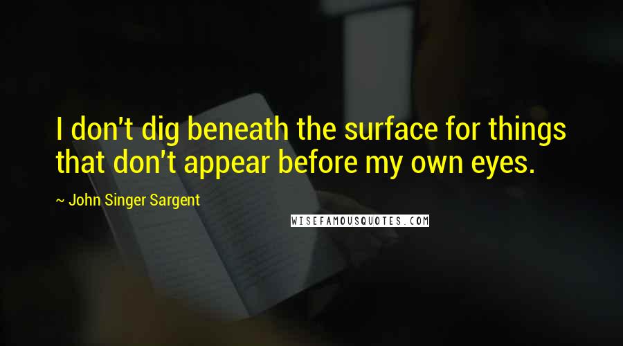 John Singer Sargent Quotes: I don't dig beneath the surface for things that don't appear before my own eyes.