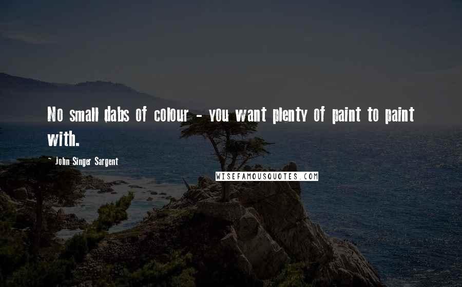 John Singer Sargent Quotes: No small dabs of colour - you want plenty of paint to paint with.