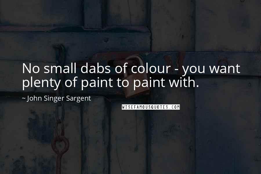 John Singer Sargent Quotes: No small dabs of colour - you want plenty of paint to paint with.