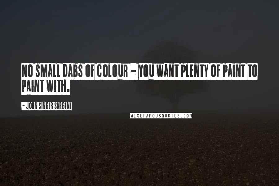 John Singer Sargent Quotes: No small dabs of colour - you want plenty of paint to paint with.