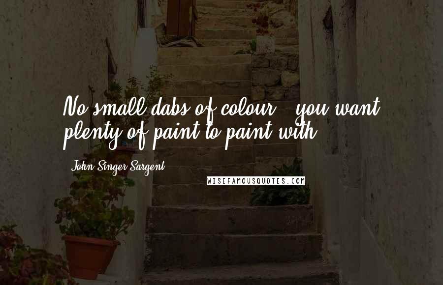 John Singer Sargent Quotes: No small dabs of colour - you want plenty of paint to paint with.