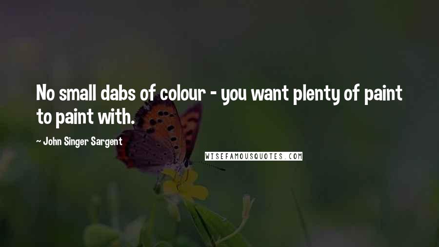 John Singer Sargent Quotes: No small dabs of colour - you want plenty of paint to paint with.