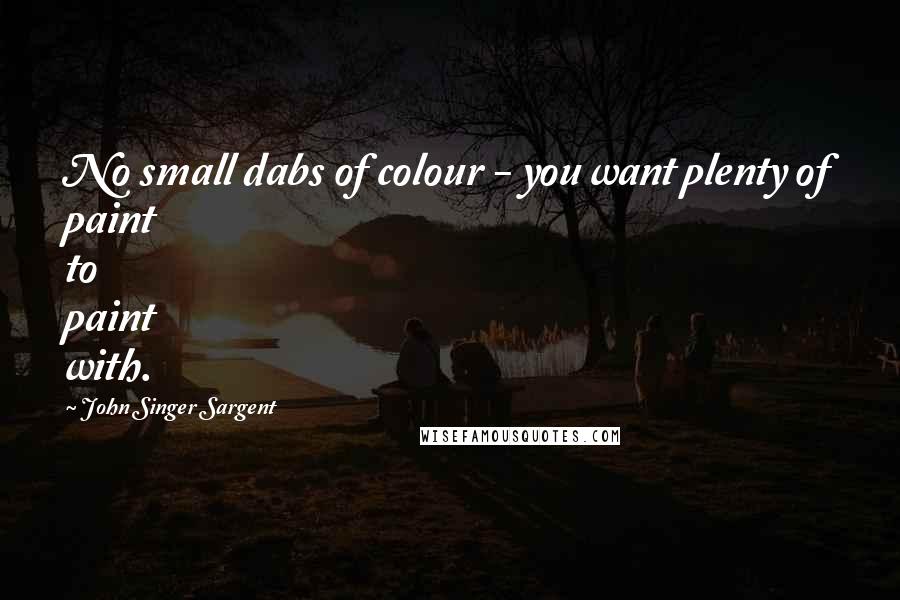 John Singer Sargent Quotes: No small dabs of colour - you want plenty of paint to paint with.