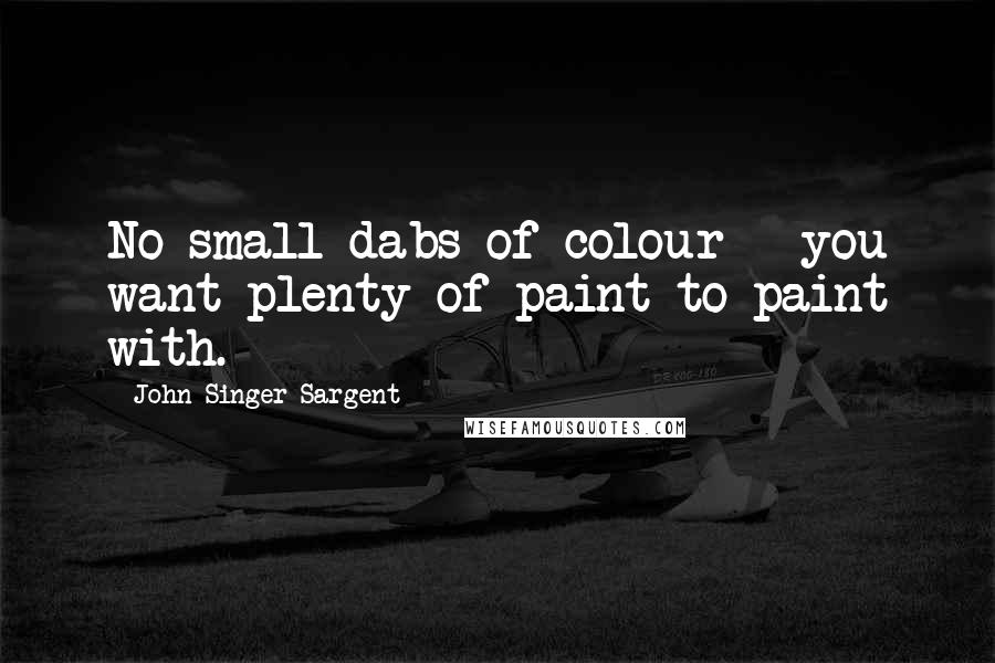 John Singer Sargent Quotes: No small dabs of colour - you want plenty of paint to paint with.