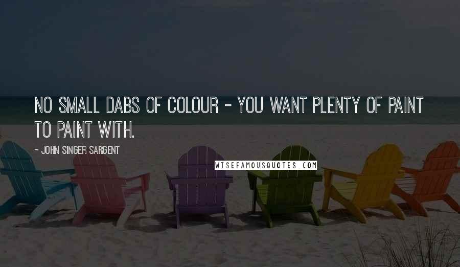 John Singer Sargent Quotes: No small dabs of colour - you want plenty of paint to paint with.