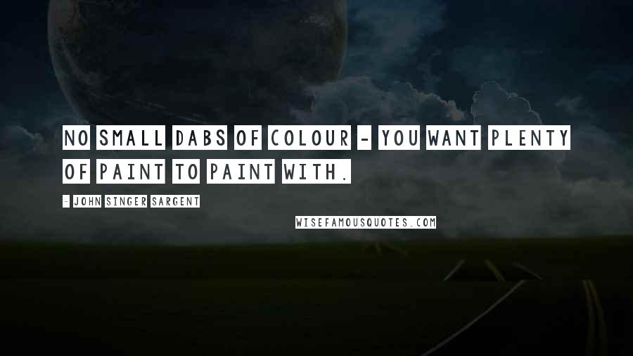 John Singer Sargent Quotes: No small dabs of colour - you want plenty of paint to paint with.