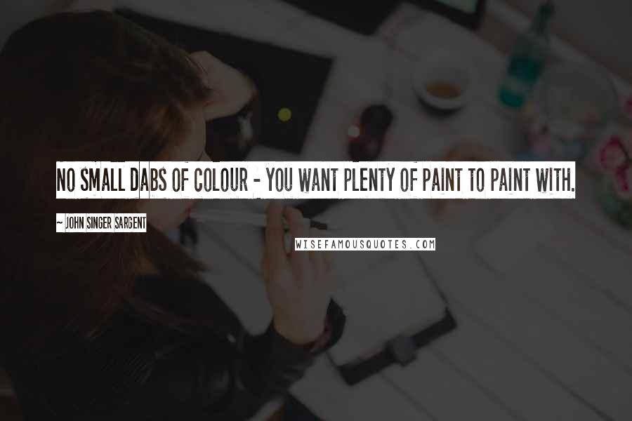 John Singer Sargent Quotes: No small dabs of colour - you want plenty of paint to paint with.