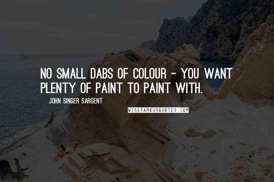 John Singer Sargent Quotes: No small dabs of colour - you want plenty of paint to paint with.