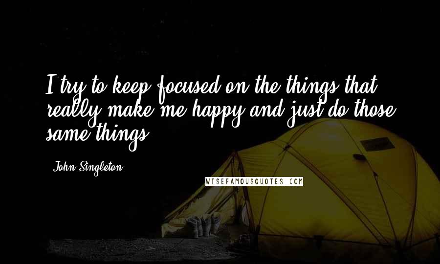 John Singleton Quotes: I try to keep focused on the things that really make me happy and just do those same things.