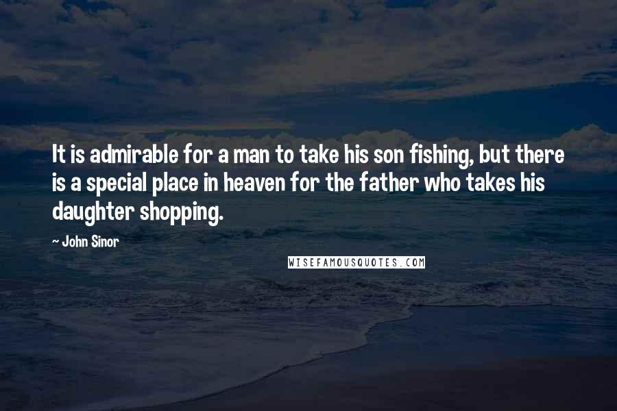 John Sinor Quotes: It is admirable for a man to take his son fishing, but there is a special place in heaven for the father who takes his daughter shopping.