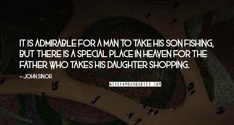 John Sinor Quotes: It is admirable for a man to take his son fishing, but there is a special place in heaven for the father who takes his daughter shopping.