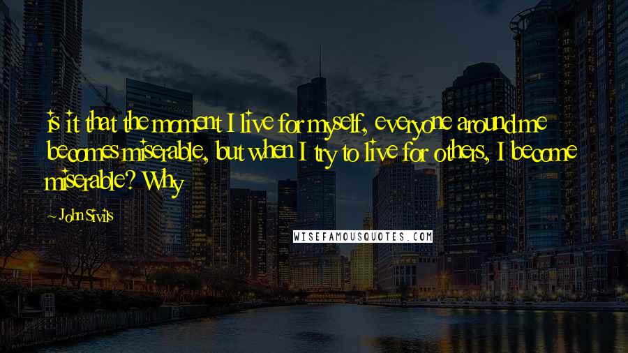 John Sivils Quotes: is it that the moment I live for myself, everyone around me becomes miserable, but when I try to live for others, I become miserable? Why