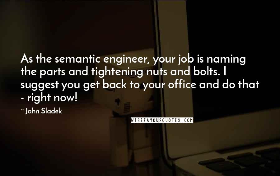 John Sladek Quotes: As the semantic engineer, your job is naming the parts and tightening nuts and bolts. I suggest you get back to your office and do that - right now!