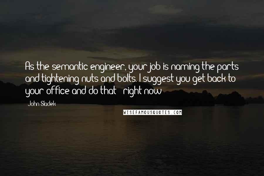 John Sladek Quotes: As the semantic engineer, your job is naming the parts and tightening nuts and bolts. I suggest you get back to your office and do that - right now!