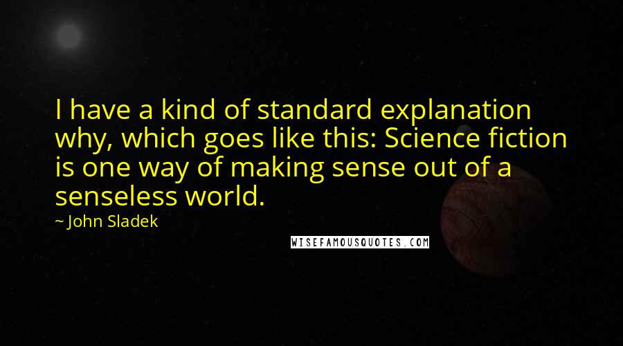 John Sladek Quotes: I have a kind of standard explanation why, which goes like this: Science fiction is one way of making sense out of a senseless world.