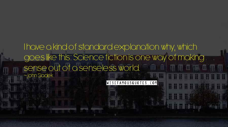 John Sladek Quotes: I have a kind of standard explanation why, which goes like this: Science fiction is one way of making sense out of a senseless world.