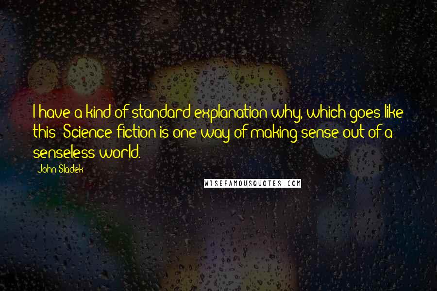 John Sladek Quotes: I have a kind of standard explanation why, which goes like this: Science fiction is one way of making sense out of a senseless world.