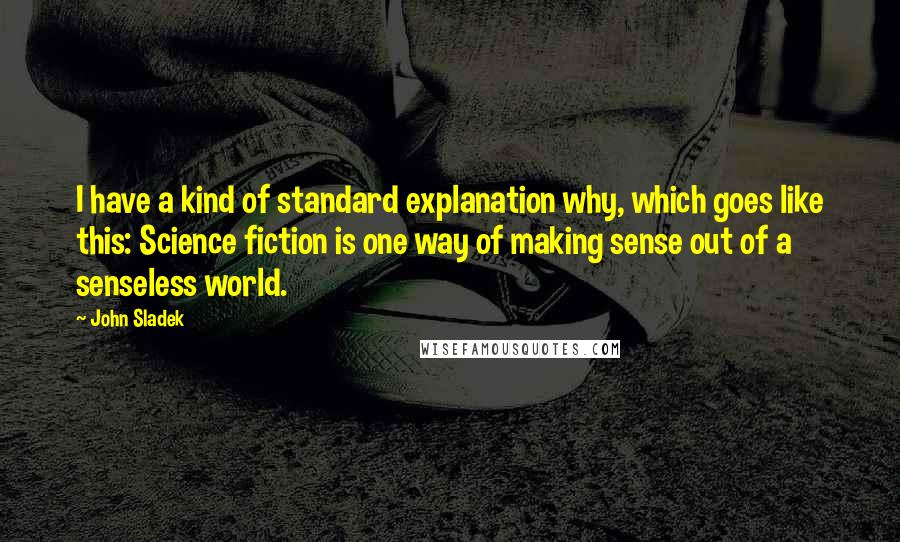 John Sladek Quotes: I have a kind of standard explanation why, which goes like this: Science fiction is one way of making sense out of a senseless world.